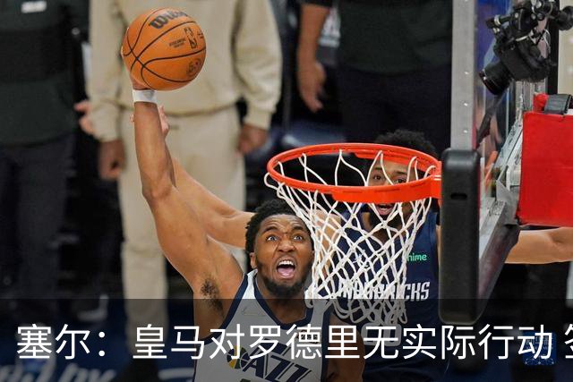 塞尔：皇马对罗德里无实际行动 签迪奥曼德打开维尼修斯离队大门